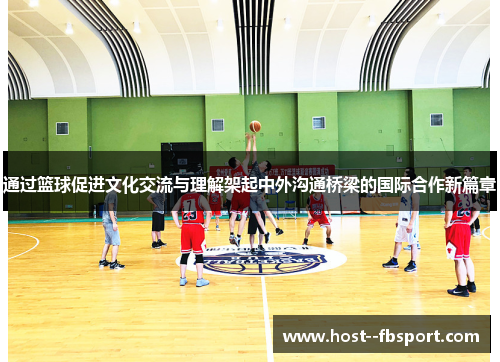 通过篮球促进文化交流与理解架起中外沟通桥梁的国际合作新篇章