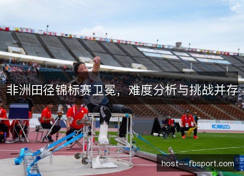 非洲田径锦标赛卫冕,难度分析与挑战并存 非洲田径锦标赛卫冕,难度分析与挑战并存